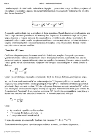 24/06/13 Capacitor – Wikipédia, a enciclopédia livre
pt.wikipedia.org/wiki/Capacitor 5/14
Usando a equação de capacitância , na introdução da página , , que relaciona a carga e a diferença de potencial
em qualquer condensador, a equação da energia total armazenada no condensador pode ser escrita em outras
duas formas alternativas :
A carga não será transferida para as armaduras de forma instantânea. Quando ligarmos um condensador a uma
fonte, a carga aumentará gradualmente até uma carga final. O processo de aumento da carga, em função do
tempo, denomina-se resposta transitória do condensador; se a resistência entre a fonte e as armaduras do
condensador não for muito elevada, a resposta transitória será extremamente rápida e podemos admitir que a
carga no condensador já tem o seu valor final estável. No capítulo sobre processamento de sinais veremos
como determinar a resposta transitória.
Circuitos elétricos
Os elétrons não podem passar diretamente através do dielétrico de uma placa do capacitor para a outra.
Quando uma tensão é aplicada a um capacitor através de um circuito externo, a corrente flui para uma das
placas, carregando-a, enquanto flui da outra placa, carregando-a, inversamente. Em outras palavras, quando a
Tensão que flui por um capacitor muda, o capacitor será carregado ou descarregado. A fórmula corrente é
dada por
Onde I é a corrente fluindo na direção convencional, e dV/dt é a derivada da tensão, em relação ao tempo.
No caso de uma tensão contínua (DC ou também designada CC) logo um equilíbrio é encontrado, onde a
carga das placas correspondem à tensão aplicada pela relação Q=CV, e nenhuma corrente mais poderá fluir
pelo circuito. Logo a corrente contínua (DC) não pode passar. Entretanto, correntes alternadas (AC) podem:
cada mudança de tensão ocasiona carga ou descarga do capacitor, permitindo desta forma que a corrente flua.
A quantidade de "resistência" de um capacitor, sob regime AC, é conhecida como reatância capacitiva, e a
mesma varia conforme varia a frequência do sinal AC. A reatância capacitiva é dada por:
Onde:
X = reatância capacitiva, medida em ohms
f = frequência do sinal AC, em Hertz - Hz
C = capacitância medida em Farads F
O tempo de carga de um condensador é definido pela expressão: T = R x C (Ver: )
É denominada reatância pois o capacitor reage a mudanças na tensão, ou diferença de potencial.
10
C
11
 