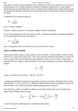 24/06/13 Capacitor – Wikipédia, a enciclopédia livre
pt.wikipedia.org/wiki/Capacitor 6/14
Desta forma a reatância é proporcionalmente inversa à frequência do sinal. Como sinais DC (ou CC) possuem
frequência igual a zero, a fórmula confirma que capacitores bloqueiam completamente a corrente aplicada
diretamente, após um determinado tempo, em que o capacitor está carregando. Para correntes alternadas (AC)
com frequências muito altas a reatância, por ser muito pequena, pode ser desprezada em análises aproximadas
do circuito.
A impedância de um capacitor é dada por:
cujo j é o número imaginário.
Portanto, a reatância capacitiva é o componente imaginário negativo da impedância.
Em um circuito sintonizado tal como um receptor de rádio, a frequência selecionada é uma função da indutância
(L) e da capacitância (C) em série, como dado em
Essa é a frequência na qual a ressonância ocorre, em um circuito RLC em série.
Esfera condutora isolada
Numa esfera condutora isolada, a carga acumula-se toda na superfície, e de forma uniforme, devido à simetria
da esfera. Se a carga total na esfera for , a força sobre uma carga pontual a uma distância do centro da
esfera, será igual à força que produziria uma carga pontual no centro da esfera. Assim, o campo elétrico
produzido pela esfera é igual ao campo produzido por uma carga pontual com componente radial dada pela
equação:
onde é a constante de Coulomb .
A energia potencial elétrica que terá uma carga pontual q quando for colocada na superfície da esfera, é dada
pela equação onde é a diferença de potencial entre um ponto na superfície da esfera e um
ponto no infinito, onde a esfera já não produz nenhuma energia potencial na carga .
Para calcular aplica-se a definição da diferença de potencial, usando um percurso de integração que
segue a direção radial das linhas de campo:
o valor desse integral é também igual à área sombreada na figura abaixo:
10
 