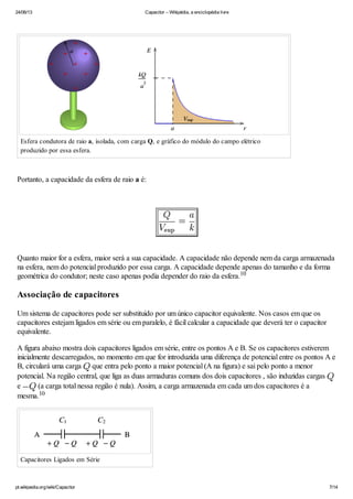 24/06/13 Capacitor – Wikipédia, a enciclopédia livre
pt.wikipedia.org/wiki/Capacitor 7/14
Esfera condutora de raio a, isolada, com carga Q, e gráfico do módulo do campo elétrico
produzido por essa esfera.
Portanto, a capacidade da esfera de raio a é:
Quanto maior for a esfera, maior será a sua capacidade. A capacidade não depende nem da carga armazenada
na esfera, nem do potencial produzido por essa carga. A capacidade depende apenas do tamanho e da forma
geométrica do condutor; neste caso apenas podia depender do raio da esfera.
Associação de capacitores
Um sistema de capacitores pode ser substituido por um único capacitor equivalente. Nos casos em que os
capacitores estejam ligados em série ou em paralelo, é fácil calcular a capacidade que deverá ter o capacitor
equivalente.
A figura abaixo mostra dois capacitores ligados em série, entre os pontos A e B. Se os capacitores estiverem
inicialmente descarregados, no momento em que for introduzida uma diferença de potencial entre os pontos A e
B, circulará uma carga que entra pelo ponto a maior potencial (A na figura) e sai pelo ponto a menor
potencial. Na região central, que liga as duas armaduras comuns dos dois capacitores , são induzidas cargas
e (a carga total nessa região é nula). Assim, a carga armazenada em cada um dos capacitores é a
mesma.
Capacitores Ligados em Série
10
10
 