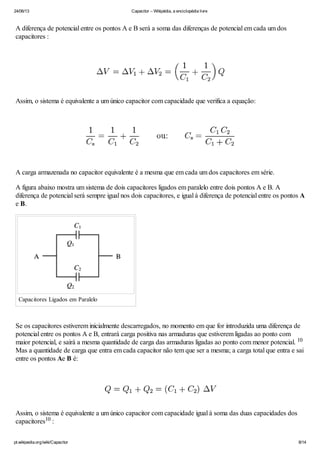 24/06/13 Capacitor – Wikipédia, a enciclopédia livre
pt.wikipedia.org/wiki/Capacitor 8/14
A diferença de potencial entre os pontos A e B será a soma das diferenças de potencial em cada um dos
capacitores :
Assim, o sistema é equivalente a um único capacitor com capacidade que verifica a equação:
A carga armazenada no capacitor equivalente é a mesma que em cada um dos capacitores em série.
A figura abaixo mostra um sistema de dois capacitores ligados em paralelo entre dois pontos A e B. A
diferença de potencial será sempre igual nos dois capacitores, e igual à diferença de potencial entre os pontos A
e B.
Capacitores Ligados em Paralelo
Se os capacitores estiverem inicialmente descarregados, no momento em que for introduzida uma diferença de
potencial entre os pontos A e B, entrará carga positiva nas armaduras que estiverem ligadas ao ponto com
maior potencial, e sairá a mesma quantidade de carga das armaduras ligadas ao ponto com menor potencial.
Mas a quantidade de carga que entra em cada capacitor não tem que ser a mesma; a carga total que entra e sai
entre os pontos Ae B é:
Assim, o sistema é equivalente a um único capacitor com capacidade igual à soma das duas capacidades dos
capacitores :
10
10
 