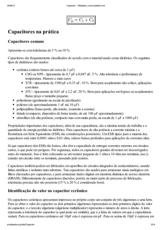 24/06/13 Capacitor – Wikipédia, a enciclopédia livre
pt.wikipedia.org/wiki/Capacitor 9/14
Capacitores na prática
Capacitores comuns
Apresenta-se com tolerâncias de 5 % ou 10 %.
Capacitores são frequentemente classificados de acordo com o material usado como dielétrico. Os seguintes
tipos de dielétricos são usados:
cerâmica (valores baixos até cerca de 1 μF)
C0G ou NP0 - tipicamente de 4,7 pF a 0,047 uF, 5 %. Alta tolerância e performance de
temperatura. Maiores e mais caros
X7R - tipicamente de 3300 pF a 0,33 uF, 10 %. Bom para acoplamento não-crítico, aplicações
com timer.
Z5U - tipicamente de 0,01 uF a 2,2 uF, 20 %. Bom para aplicações em bypass ou acoplamentos.
Baixo preço e tamanho pequeno.
poliestireno (geralmente na escala de picofarads)
poliéster (de aproximadamente 1 nF até 10 μF)
polipropilêno (baixa perda. alta tensão, resistente a avarias)
tântalo (compacto, dispositivo de baixa tensão, de até 100 μF aproximadamente)
eletrolítico (de alta potência, compacto mas com muita perda, na escala de 1 μF a 1000 μF)
Propriedades importantes dos capacitores, além de sua capacitância, são a máxima tensão de trabalho e a
quantidade de energia perdida no dielétrico. Para capacitores de alta potência a corrente máxima e a
Resistência em Série Equivalente (ESR) são considerações posteriores. Um ESR típico para a maioria dos
capacitores está entre 0,0001 ohm e 0,01 ohm, valores baixos preferidos para aplicações de correntes altas.
Já que capacitores têm ESRs tão baixos, eles têm a capacidade de entregar correntes enormes em circuitos
curtos, o que pode ser perigoso. Por segurança, todos os capacitores grandes deveriam ser descarregados
antes do manuseio. Isso é feito colocando-se um resistor pequeno de 1 ohm a 10 ohm nos terminais, isso é,
criando um circuito entre os terminais, passando pelo resistor.
Capacitores também podem ser fabricados em aparelhos de circuitos integrados de semicondutores, usando
linhas metálicas e isolantes num substrato. Tais capacitores são usados para armazenar sinais analógicos em
filtros chaveados por capacitores, e para armazenar dados digitais em memória dinâmica de acesso aleatória
(DRAM). Diferentemente de capacitores discretos, porém, na maior parte do processo de fabricação,
tolerâncias precisas não são possíveis (15 % a 20 % é considerado bom).
Identificação do valor no capacitor cerâmico
Os capacitores cerâmicos apresentam impressos no próprio corpo um conjunto de três algarismos e uma letra.
Para se obter o valor do capacitor os dois primeiros algarismos representam os dois primeiros dígitos do valor
do capacitor, e o terceiro algarismo (algarismo multiplicador) representa o número de zeros à direita. A letra
representa a tolerância do capacitor (a qual pode ser omitida), que é a faixa de valores em que a capacitância
variará. Para os capacitores cerâmicos até 10pF esta é expressa em pF. Para os acima de 10pF é expressa em
 