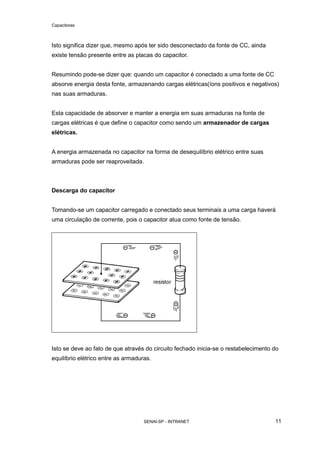 Capacitores
SENAI-SP - INTRANET 11
Isto significa dizer que, mesmo após ter sido desconectado da fonte de CC, ainda
existe tensão presente entre as placas do capacitor.
Resumindo pode-se dizer que: quando um capacitor é conectado a uma fonte de CC
absorve energia desta fonte, armazenando cargas elétricas(íons positivos e negativos)
nas suas armaduras.
Esta capacidade de absorver e manter a energia em suas armaduras na fonte de
cargas elétricas é que define o capacitor como sendo um armazenador de cargas
elétricas.
A energia armazenada no capacitor na forma de desequilíbrio elétrico entre suas
armaduras pode ser reaproveitada.
Descarga do capacitor
Tomando-se um capacitor carregado e conectado seus terminais a uma carga haverá
uma circulação de corrente, pois o capacitor atua como fonte de tensão.
Isto se deve ao fato de que através do circuito fechado inicia-se o restabelecimento do
equilíbrio elétrico entre as armaduras.
 