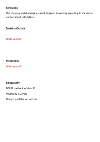Conclusion
The charging and discharging circuit designed is working according to the above
mathematical calculations.
Sources of errors
Write yourself
Precautions
Write yourself
Bibliography
NCERT textbook of class 12
Physics by S.L.Arora
Designs available on internet
 