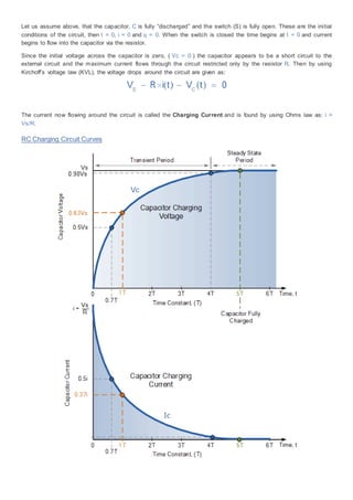 Let us assume above, that the capacitor, C is fully “discharged” and the switch (S) is fully open. These are the initial
conditions of the circuit, then t = 0, i = 0 and q = 0. When the switch is closed the time begins at t = 0 and current
begins to flow into the capacitor via the resistor.
Since the initial voltage across the capacitor is zero, ( Vc = 0 ) the capacitor appears to be a short circuit to the
external circuit and the maximum current flows through the circuit restricted only by the resistor R. Then by using
Kirchoff’s voltage law (KVL), the voltage drops around the circuit are given as:
The current now flowing around the circuit is called the Charging Current and is found by using Ohms law as: i =
Vs/R.
RC Charging Circuit Curves
 