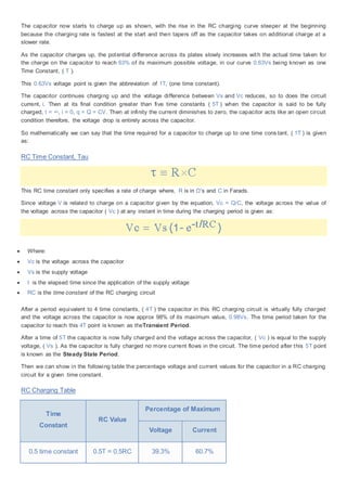 The capacitor now starts to charge up as shown, with the rise in the RC charging curve steeper at the beginning
because the charging rate is fastest at the start and then tapers off as the capacitor takes on additional charge at a
slower rate.
As the capacitor charges up, the potential difference across its plates slowly increases with the actual time taken for
the charge on the capacitor to reach 63% of its maximum possible voltage, in our curve 0.63Vs being known as one
Time Constant, ( T ).
This 0.63Vs voltage point is given the abbreviation of 1T, (one time constant).
The capacitor continues charging up and the voltage difference between Vs and Vc reduces, so to does the circuit
current, i. Then at its final condition greater than five time constants ( 5T ) when the capacitor is said to be fully
charged, t = ∞, i = 0, q = Q = CV. Then at infinity the current diminishes to zero, the capacitor acts like an open circuit
condition therefore, the voltage drop is entirely across the capacitor.
So mathematically we can say that the time required for a capacitor to charge up to one time cons tant, ( 1T ) is given
as:
RC Time Constant, Tau
This RC time constant only specifies a rate of charge where, R is in Ω‘s and C in Farads.
Since voltage V is related to charge on a capacitor given by the equation, Vc = Q/C, the voltage across the value of
the voltage across the capacitor ( Vc ) at any instant in time during the charging period is given as:
 Where:
 Vc is the voltage across the capacitor
 Vs is the supply voltage
 t is the elapsed time since the application of the supply voltage
 RC is the time constant of the RC charging circuit
After a period equivalent to 4 time constants, ( 4T ) the capacitor in this RC charging circuit is virtually fully charged
and the voltage across the capacitor is now approx 98% of its maximum value, 0.98Vs. The time period taken for the
capacitor to reach this 4T point is known as theTransient Period.
After a time of 5T the capacitor is now fully charged and the voltage across the capacitor, ( Vc ) is equal to the supply
voltage, ( Vs ). As the capacitor is fully charged no more current flows in the circuit. The time period after this 5T point
is known as the Steady State Period.
Then we can show in the following table the percentage voltage and current values for the capacitor in a RC charging
circuit for a given time constant.
RC Charging Table
Time
Constant
RC Value
Percentage of Maximum
Voltage Current
0.5 time constant 0.5T = 0.5RC 39.3% 60.7%
 