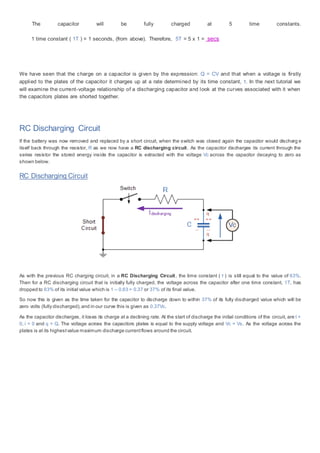 The capacitor will be fully charged at 5 time constants.
1 time constant ( 1T ) = 1 seconds, (from above). Therefore, 5T = 5 x 1 = secs
We have seen that the charge on a capacitor is given by the expression: Q = CV and that when a voltage is firstly
applied to the plates of the capacitor it charges up at a rate determined by its time constant, τ. In the next tutorial we
will examine the current-voltage relationship of a discharging capacitor and look at the curves associated with it when
the capacitors plates are shorted together.
RC Discharging Circuit
If the battery was now removed and replaced by a short circuit, when the switch was closed again the capacitor would discharg e
itself back through the resistor, R as we now have a RC discharging circuit. As the capacitor discharges its current through the
series resistor the stored energy inside the capacitor is extracted with the voltage Vc across the capacitor decaying to zero as
shown below.
RC Discharging Circuit
As with the previous RC charging circuit, in a RC Discharging Circuit, the time constant ( τ ) is still equal to the value of 63%.
Then for a RC discharging circuit that is initially fully charged, the voltage across the capacitor after one time constant, 1T, has
dropped to 63% of its initial value which is 1 – 0.63 = 0.37 or 37% of its final value.
So now this is given as the time taken for the capacitor to discharge down to within 37% of its fully discharged value which will be
zero volts (fully discharged),and in our curve this is given as 0.37Vc.
As the capacitor discharges, it loses its charge at a declining rate. At the start of discharge the initial conditions of the circuit, are t =
0, i = 0 and q = Q. The voltage across the capacitors plates is equal to the supply voltage and Vc = Vs. As the voltage across the
plates is at its highestvalue maximum discharge currentflows around the circuit.
 
