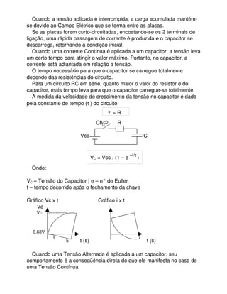 Quando a tensão aplicada é interrompida, a carga acumulada mantém­
se devido ao Campo Elétrico que se forma entre as placas.
Se as placas forem curto­circuitadas, encostando­se os 2 terminais de
ligação, uma rápida passagem de corrente é produzida e o capacitor se
descarrega, retornando á condição inicial.
Quando uma corrente Contínua é aplicada a um capacitor, a tensão leva
um certo tempo para atingir o valor máximo. Portanto, no capacitor, a
corrente está adiantada em relação a tensão.
O tempo necessário para que o capacitor se carregue totalmente
depende das resistências do circuito.
Para um circuito RC em série, quanto maior o valor do resistor e do
capacitor, mais tempo leva para que o capacitor carregue­se totalmente.
A medida da velocidade de crescimento da tensão no capacitor é dada
pela constante de tempo ( ) do circuito.
 
                                      Ch         R
                                 Vcc         C
Onde:
VC – Tensão do Capacitor | e – n° de Euller
t – tempo decorrido após o fechamento da chave
Gráfico Vc x t                           Gráfico i x t
Vc                                            i
        Vc     ­­­­­­­­­­­­­  
                                  |
|
|
     0.63V   ­­­             |

5

      t (s)                                       t (s)
Quando uma Tensão Alternada é aplicada a um capacitor, seu
comportamento é a conseqüência direta do que ele manifesta no caso de
uma Tensão Contínua.
  = R .
VC = Vcc . (1 – e 
–t/
)
 
