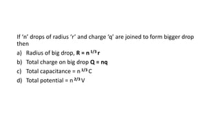 If ‘n’ drops of radius ‘r’ and charge ‘q’ are joined to form bigger drop
then
a) Radius of big drop, R = n 1/3 r
b) Total charge on big drop Q = nq
c) Total capacitance = n 1/3 C
d) Total potential = n 2/3 V
 