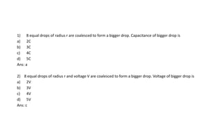 1) 8 equal drops of radius r are coalesced to form a bigger drop. Capacitance of bigger drop is
a) 2C
b) 3C
c) 4C
d) 5C
Ans: a
2) 8 equal drops of radius r and voltage V are coalesced to form a bigger drop. Voltage of bigger drop is
a) 2V
b) 3V
c) 4V
d) 5V
Ans: c
 