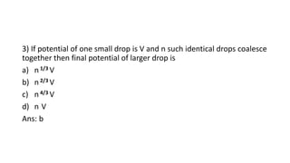 3) If potential of one small drop is V and n such identical drops coalesce
together then final potential of larger drop is
a) n 1/3 V
b) n 2/3 V
c) n 4/3 V
d) n V
Ans: b
 