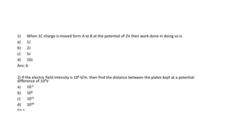 1) When 1C charge is moved form A to B at the potential of 2V then work done in doing so is
a) 1J
b) 2J
c) 5J
d) 10J
Ans: b
2) If the electric field intensity is 106 V/m. then find the distance between the plates kept at a potential
difference of 103V
a) 10-3
b) 109
c) 1015
d) 1039
Ans: a
 