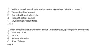 1) A thin stream of water from a tap is attracted by placing a rod near it the rod is
a) The south pole of magnet
b) Charged with static electricity
c) The north pole of magnet
d) Any non magnetic substance
Ans: b
2) When a woolen sweater worn over a nylon shirt is removed, sparking is observed due to
a) Static electricity
b) Friction
c) Dynamic electricity
d) None of above
Ans: a
 