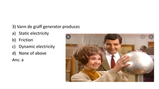 3) Vann de graff generator produces
a) Static electricity
b) Friction
c) Dynamic electricity
d) None of above
Ans: a
 