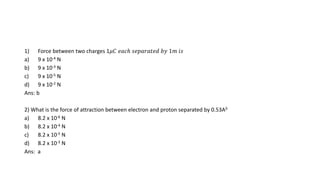 1) Force between two charges 1𝜇𝐶 𝑒𝑎𝑐ℎ 𝑠𝑒𝑝𝑎𝑟𝑎𝑡𝑒𝑑 𝑏𝑦 1𝑚 𝑖𝑠
a) 9 x 10-4 N
b) 9 x 10-3 N
c) 9 x 10-5 N
d) 9 x 10-2 N
Ans: b
2) What is the force of attraction between electron and proton separated by 0.53A0
a) 8.2 x 10-6 N
b) 8.2 x 10-4 N
c) 8.2 x 10-5 N
d) 8.2 x 10-3 N
Ans: a
 