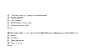 1) The capacitance of a capacitor is independent of
a) Quality of plates
b) Size of plates
c) Distance between the plates
d) Medium between plates
Ans: a
2) If the distance between the plates of parallel plate capacitor is doubled, capacitance becomes
a) Halved
b) Doubled
c) Does not change
d) None of above
Ans: a
 