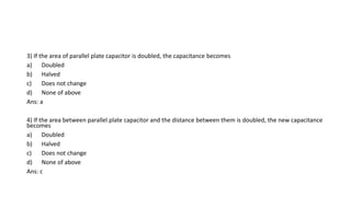 3) If the area of parallel plate capacitor is doubled, the capacitance becomes
a) Doubled
b) Halved
c) Does not change
d) None of above
Ans: a
4) If the area between parallel plate capacitor and the distance between them is doubled, the new capacitance
becomes
a) Doubled
b) Halved
c) Does not change
d) None of above
Ans: c
 
