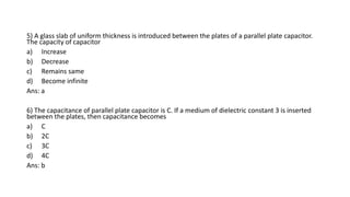 5) A glass slab of uniform thickness is introduced between the plates of a parallel plate capacitor.
The capacity of capacitor
a) Increase
b) Decrease
c) Remains same
d) Become infinite
Ans: a
6) The capacitance of parallel plate capacitor is C. If a medium of dielectric constant 3 is inserted
between the plates, then capacitance becomes
a) C
b) 2C
c) 3C
d) 4C
Ans: b
 