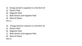 1) Energy stored in capacitor is in the form of
a) Electric field
b) Magnetic field
c) Both electric and magnetic field
d) None of above
Ans: a
2) Energy stored in inductor is in the form of
a) Electric field
b) Magnetic field
c) Both electric and magnetic field
d) None of above
Ans: b
 