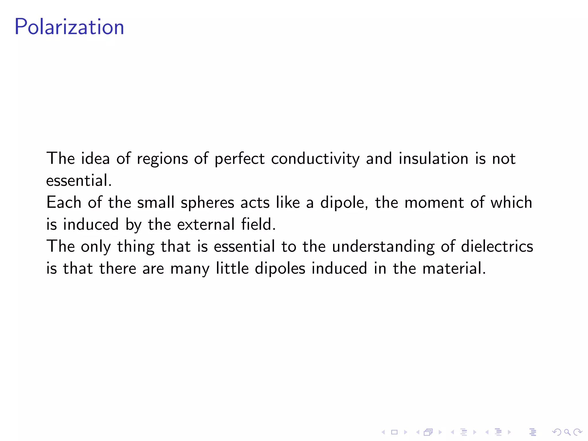 Polarization
The idea of regions of perfect conductivity and insulation is not
essential.
Each of the small spheres acts like a dipole, the moment of which
is induced by the external field.
The only thing that is essential to the understanding of dielectrics
is that there are many little dipoles induced in the material.
 