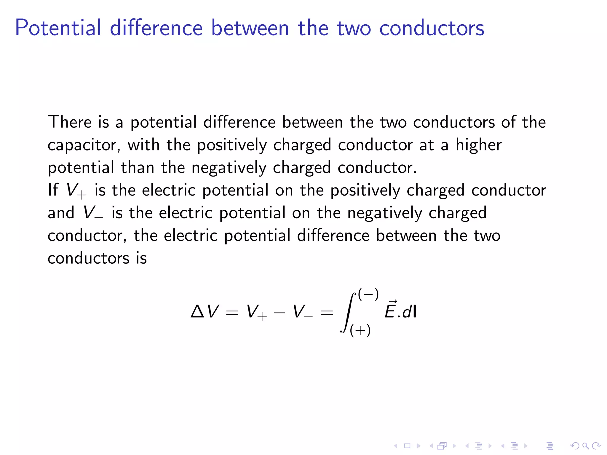 Potential difference between the two conductors
There is a potential difference between the two conductors of the
capacitor, with the positively charged conductor at a higher
potential than the negatively charged conductor.
If V+ is the electric potential on the positively charged conductor
and V− is the electric potential on the negatively charged
conductor, the electric potential difference between the two
conductors is
∆V = V+ − V− =
Z (−)
(+)
⃗
E.dl
 