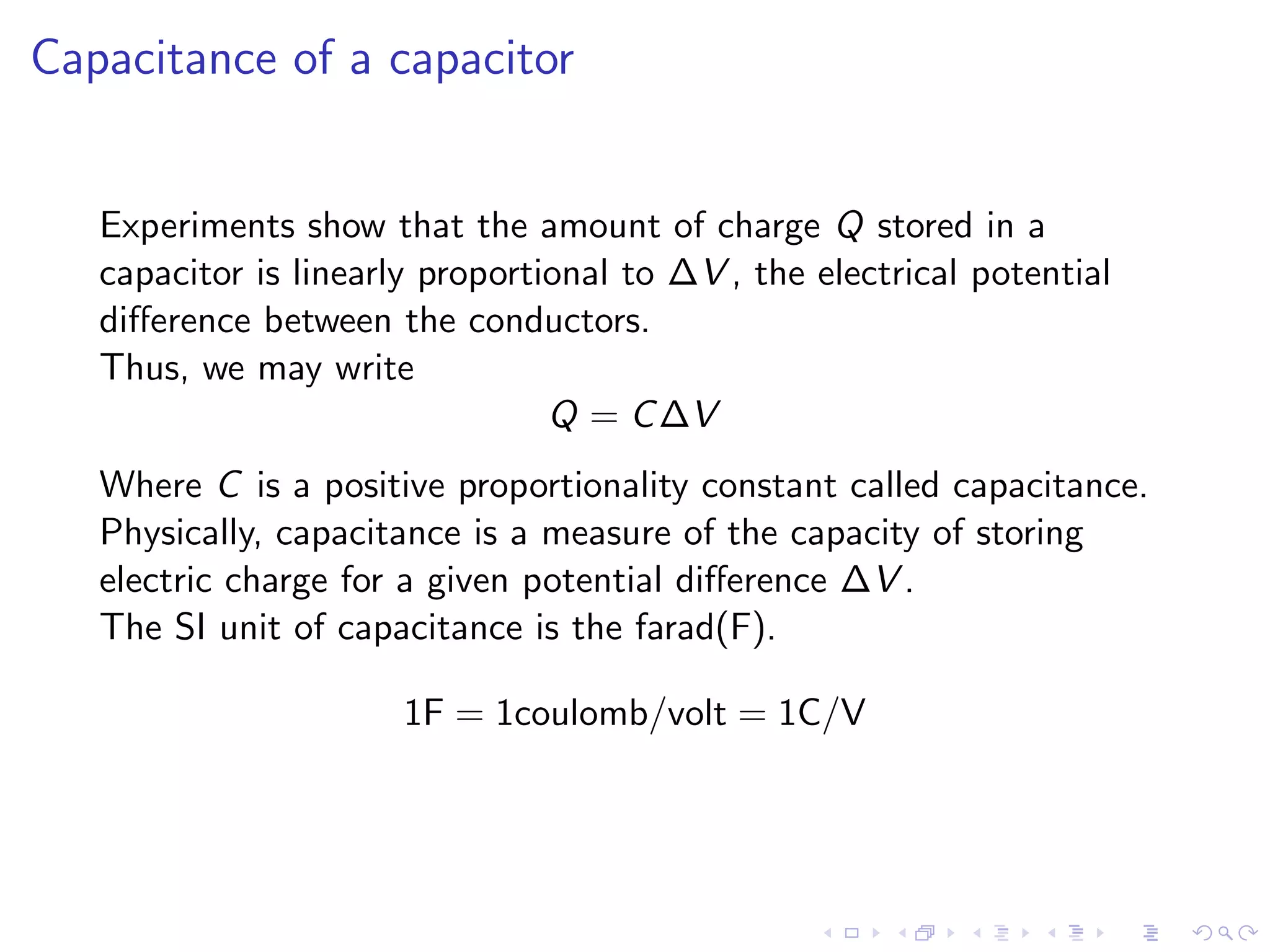 Capacitance of a capacitor
Experiments show that the amount of charge Q stored in a
capacitor is linearly proportional to ∆V , the electrical potential
difference between the conductors.
Thus, we may write
Q = C∆V
Where C is a positive proportionality constant called capacitance.
Physically, capacitance is a measure of the capacity of storing
electric charge for a given potential difference ∆V .
The SI unit of capacitance is the farad(F).
1F = 1coulomb/volt = 1C/V
 