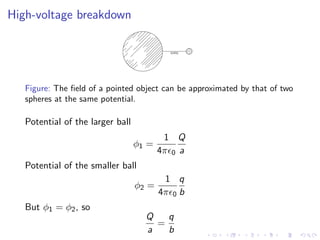 High-voltage breakdown
Figure: The field of a pointed object can be approximated by that of two
spheres at the same potential.
Potential of the larger ball
ϕ1 =
1
4πϵ0
Q
a
Potential of the smaller ball
ϕ2 =
1
4πϵ0
q
b
But ϕ1 = ϕ2, so
Q
a
=
q
b
 