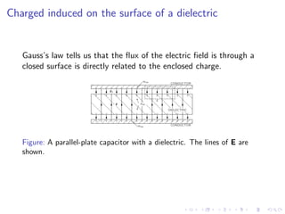 Charged induced on the surface of a dielectric
Gauss’s law tells us that the flux of the electric field is through a
closed surface is directly related to the enclosed charge.
Figure: A parallel-plate capacitor with a dielectric. The lines of E are
shown.
 