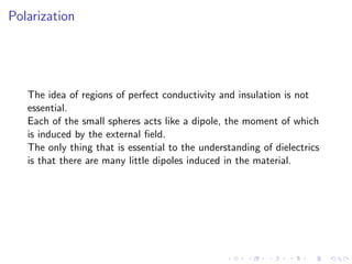 Polarization
The idea of regions of perfect conductivity and insulation is not
essential.
Each of the small spheres acts like a dipole, the moment of which
is induced by the external field.
The only thing that is essential to the understanding of dielectrics
is that there are many little dipoles induced in the material.
 