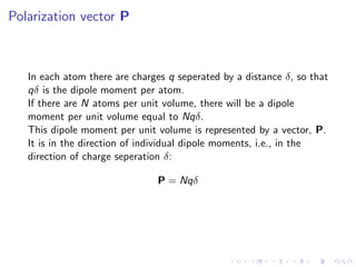 Polarization vector P
In each atom there are charges q seperated by a distance δ, so that
qδ is the dipole moment per atom.
If there are N atoms per unit volume, there will be a dipole
moment per unit volume equal to Nqδ.
This dipole moment per unit volume is represented by a vector, P.
It is in the direction of individual dipole moments, i.e., in the
direction of charge seperation δ:
P = Nqδ
 