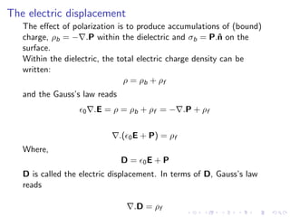 The electric displacement
The effect of polarization is to produce accumulations of (bound)
charge, ρb = −∇.P within the dielectric and σb = P.n̂ on the
surface.
Within the dielectric, the total electric charge density can be
written:
ρ = ρb + ρf
and the Gauss’s law reads
ϵ0∇.E = ρ = ρb + ρf = −∇.P + ρf
∇.(ϵ0E + P) = ρf
Where,
D = ϵ0E + P
D is called the electric displacement. In terms of D, Gauss’s law
reads
∇.D = ρf
 