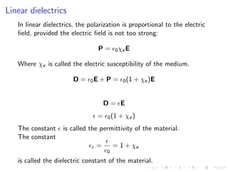 Linear dielectrics
In linear dielectrics, the polarization is proportional to the electric
field, provided the electric field is not too strong:
P = ϵ0χeE
Where χe is called the electric susceptibility of the medium.
D = ϵ0E + P = ϵ0(1 + χe)E
D = ϵE
ϵ = ϵ0(1 + χe)
The constant ϵ is called the permittivity of the material.
The constant
ϵr =
ϵ
ϵ0
= 1 + χe
is called the dielectric constant of the material.
 