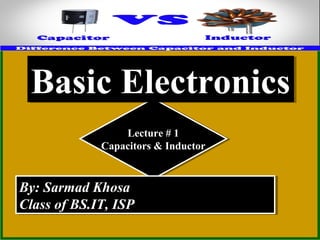 Lecture # 1
Capacitors & Inductor
Lecture # 1
Capacitors & Inductor
By: Sarmad KhosaBy: Sarmad Khosa
Class of BS.IT, ISPClass of BS.IT, ISP
By: Sarmad KhosaBy: Sarmad Khosa
Class of BS.IT, ISPClass of BS.IT, ISP
Basic ElectronicsBasic Electronics
 