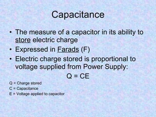 Capacitance The measure of a capacitor in its ability to  store  electric charge Expressed in  Farads  (F) Electric charge stored is proportional to voltage supplied from Power Supply: Q = CE Q = Charge stored C = Capacitance E = Voltage applied to capacitor 