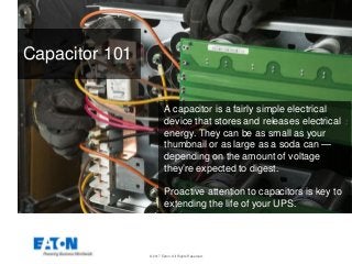 © 2017 Eaton. All Rights Reserved.
Capacitor 101
A capacitor is a fairly simple electrical
device that stores and releases electrical
energy. They can be as small as your
thumbnail or as large as a soda can —
depending on the amount of voltage
they’re expected to digest.
Proactive attention to capacitors is key to
extending the life of your UPS.
 