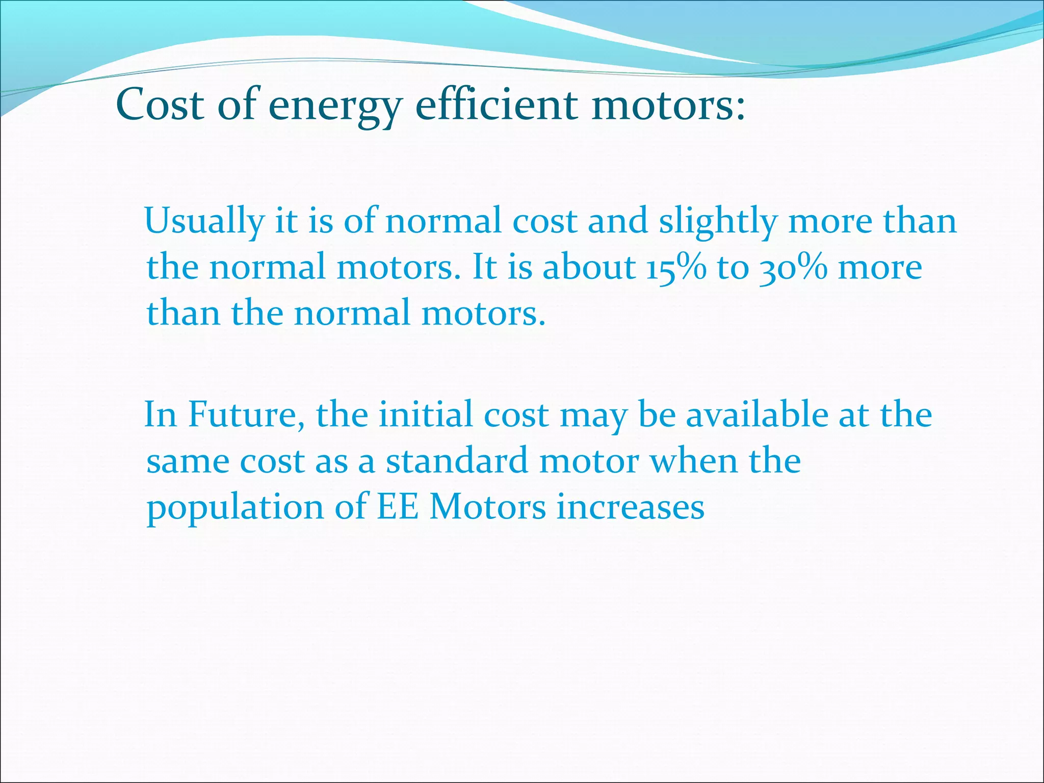Cost of energy efficient motors:
Usually it is of normal cost and slightly more than
the normal motors. It is about 15% to 30% more
than the normal motors.
In Future, the initial cost may be available at the
same cost as a standard motor when the
population of EE Motors increases
 