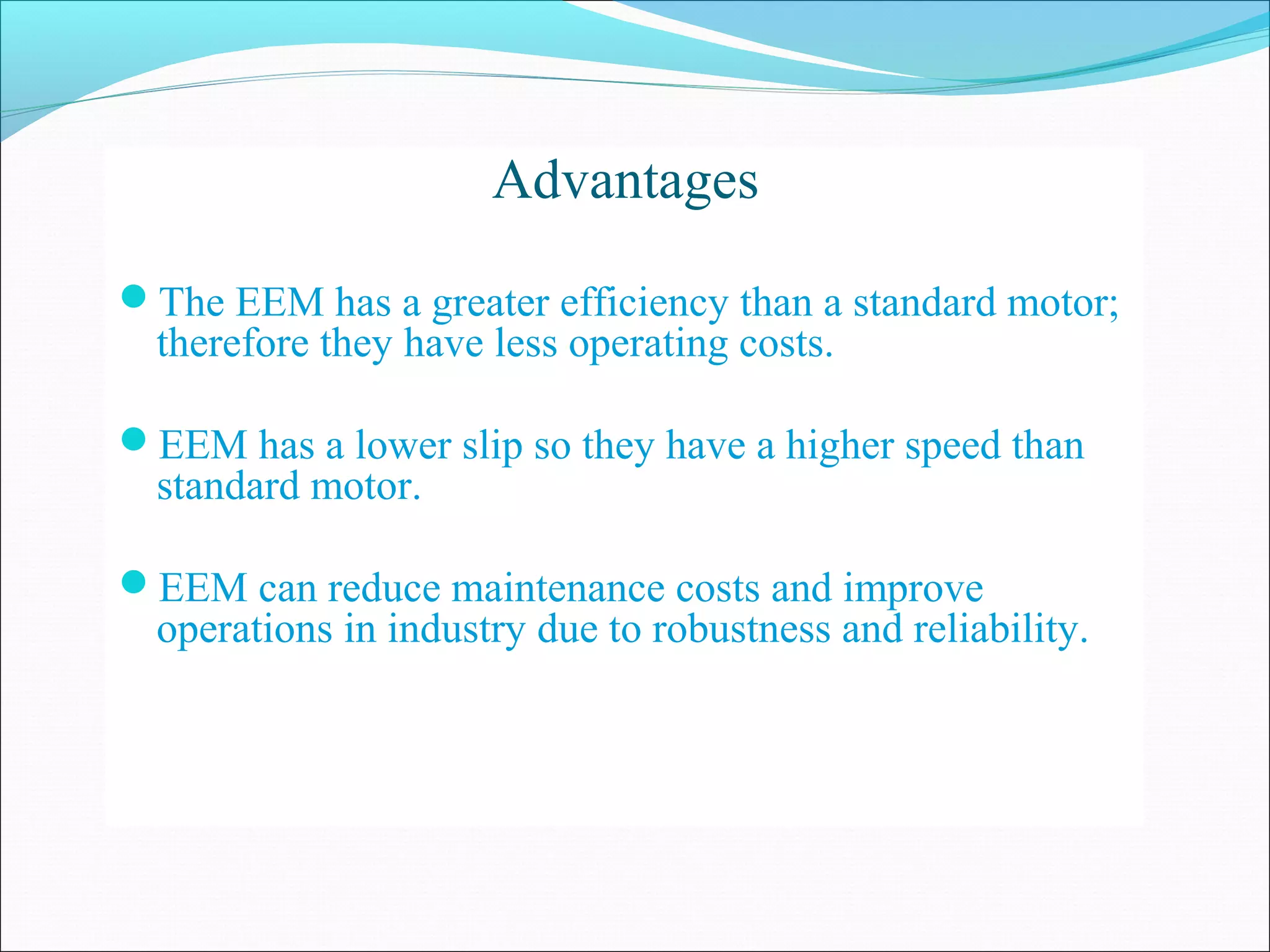 Advantages
The EEM has a greater efficiency than a standard motor;
therefore they have less operating costs.
EEM has a lower slip so they have a higher speed than
standard motor.
EEM can reduce maintenance costs and improve
operations in industry due to robustness and reliability.
 