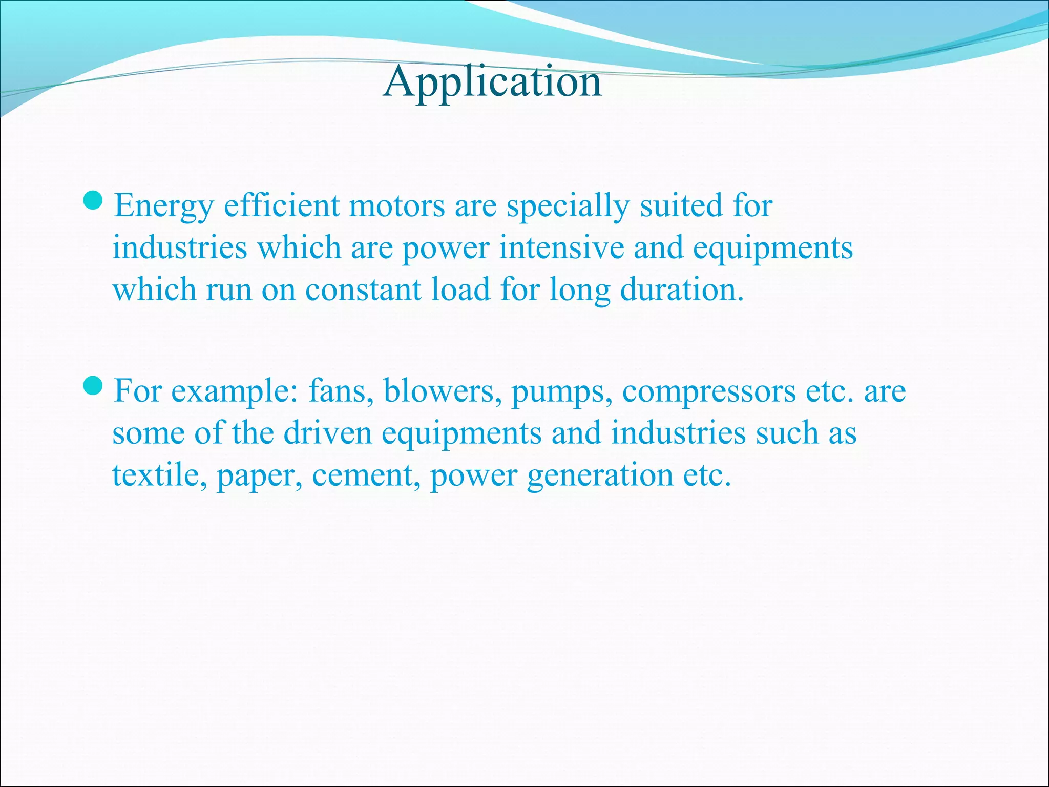 Application
Energy efficient motors are specially suited for
industries which are power intensive and equipments
which run on constant load for long duration.
For example: fans, blowers, pumps, compressors etc. are
some of the driven equipments and industries such as
textile, paper, cement, power generation etc.
 