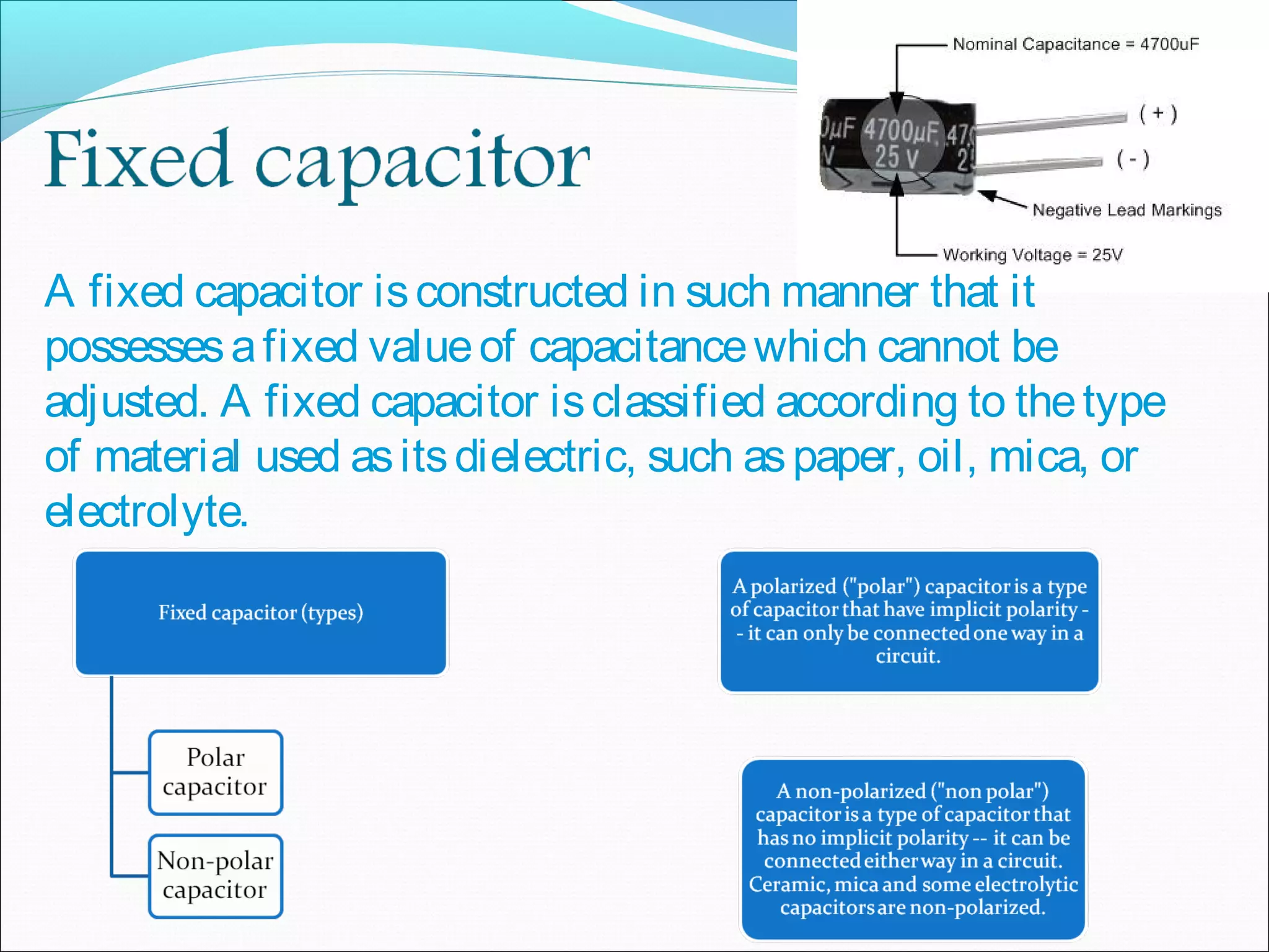A fixed capacitor isconstructed in such manner that it
possessesafixed valueof capacitancewhich cannot be
adjusted. A fixed capacitor isclassified according to thetype
of material used asitsdielectric, such aspaper, oil, mica, or
electrolyte.
 