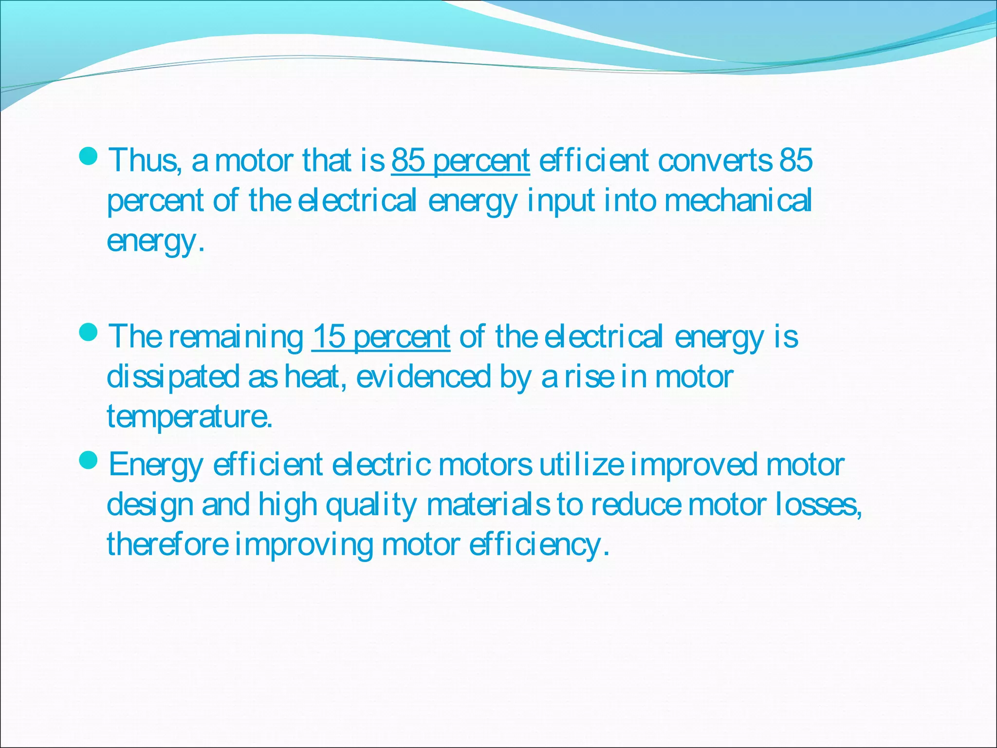 Thus, amotor that is85 percent efficient converts85
percent of theelectrical energy input into mechanical
energy.
Theremaining 15 percent of theelectrical energy is
dissipated asheat, evidenced by arisein motor
temperature.
Energy efficient electric motorsutilizeimproved motor
design and high quality materialsto reducemotor losses,
thereforeimproving motor efficiency.
 
