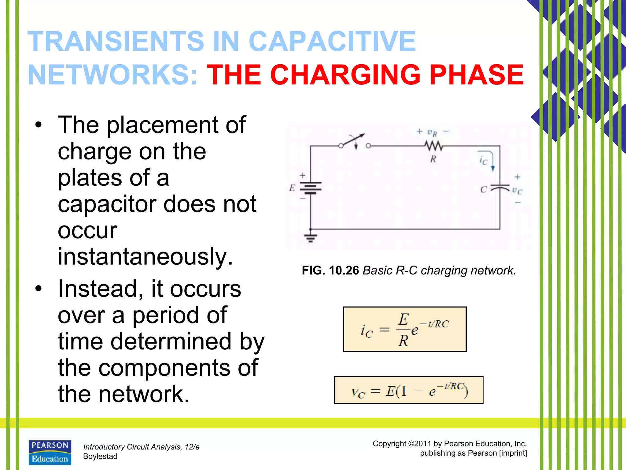 Introductory Circuit Analysis, 12/e
Boylestad
Copyright ©2011 by Pearson Education, Inc.
publishing as Pearson [imprint]
TRANSIENTS IN CAPACITIVE
NETWORKS: THE CHARGING PHASE
• The placement of
charge on the
plates of a
capacitor does not
occur
instantaneously.
• Instead, it occurs
over a period of
time determined by
the components of
the network.
FIG. 10.26 Basic R-C charging network.
 