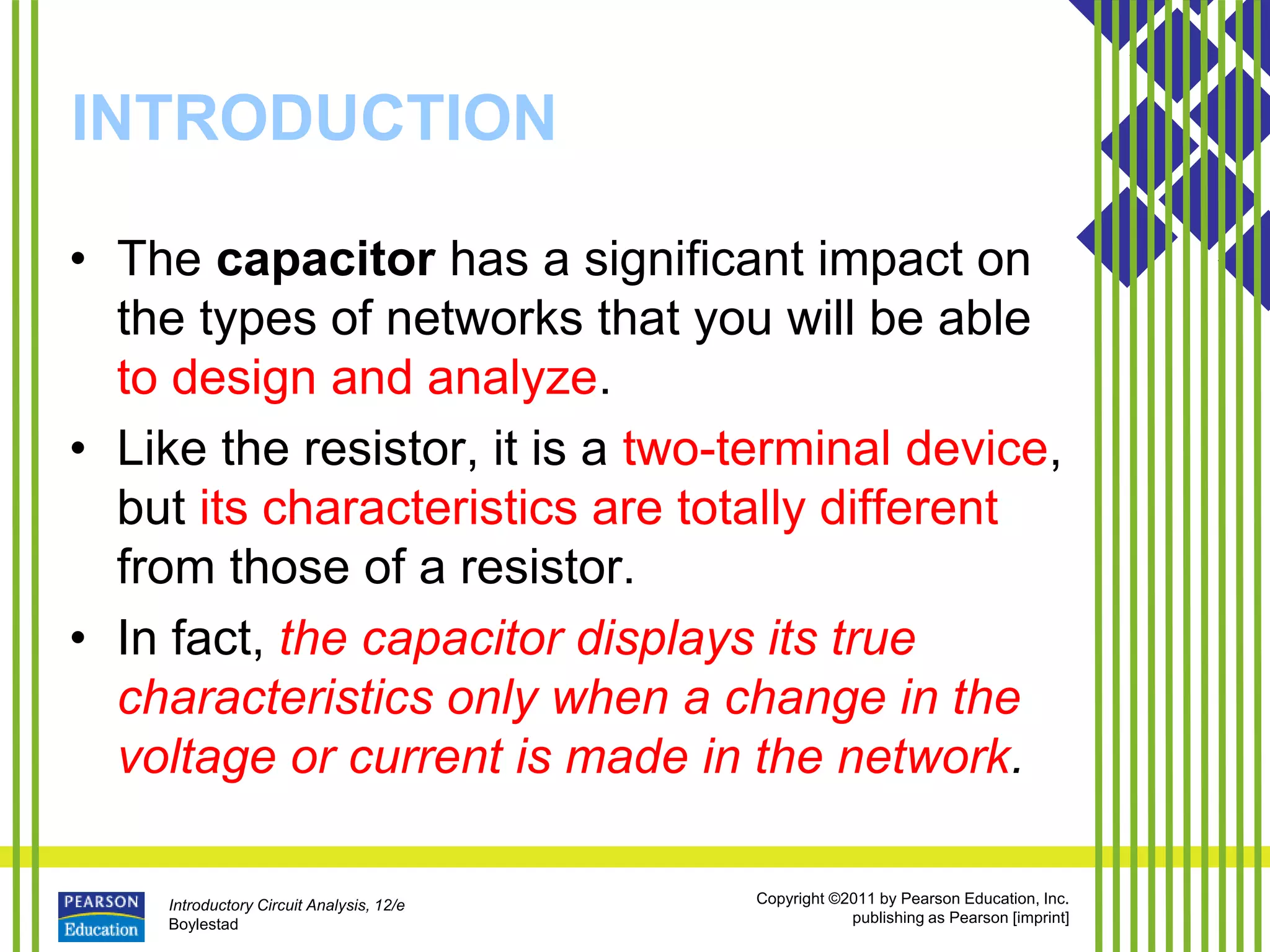 Introductory Circuit Analysis, 12/e
Boylestad
Copyright ©2011 by Pearson Education, Inc.
publishing as Pearson [imprint]
INTRODUCTION
• The capacitor has a significant impact on
the types of networks that you will be able
to design and analyze.
• Like the resistor, it is a two-terminal device,
but its characteristics are totally different
from those of a resistor.
• In fact, the capacitor displays its true
characteristics only when a change in the
voltage or current is made in the network.
 