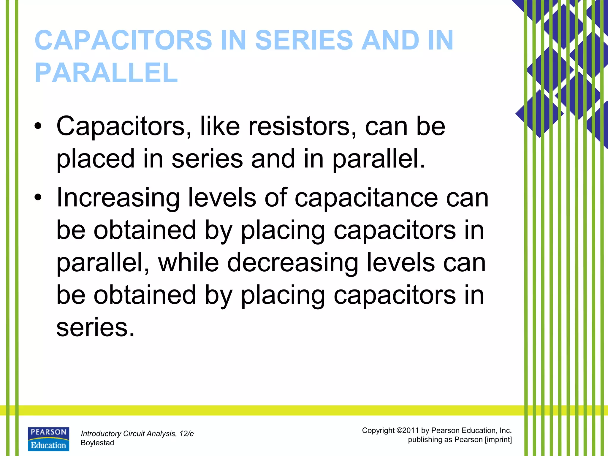 Introductory Circuit Analysis, 12/e
Boylestad
Copyright ©2011 by Pearson Education, Inc.
publishing as Pearson [imprint]
CAPACITORS IN SERIES AND IN
PARALLEL
• Capacitors, like resistors, can be
placed in series and in parallel.
• Increasing levels of capacitance can
be obtained by placing capacitors in
parallel, while decreasing levels can
be obtained by placing capacitors in
series.
 