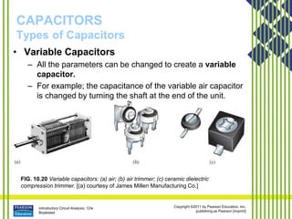 Introductory Circuit Analysis, 12/e
Boylestad
Copyright ©2011 by Pearson Education, Inc.
publishing as Pearson [imprint]
CAPACITORS
Types of Capacitors
FIG. 10.20 Variable capacitors: (a) air; (b) air trimmer; (c) ceramic dielectric
compression trimmer. [(a) courtesy of James Millen Manufacturing Co.]
• Variable Capacitors
– All the parameters can be changed to create a variable
capacitor.
– For example; the capacitance of the variable air capacitor
is changed by turning the shaft at the end of the unit.
 