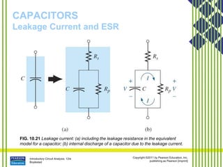 Introductory Circuit Analysis, 12/e
Boylestad
Copyright ©2011 by Pearson Education, Inc.
publishing as Pearson [imprint]
CAPACITORS
Leakage Current and ESR
FIG. 10.21 Leakage current: (a) including the leakage resistance in the equivalent
model for a capacitor; (b) internal discharge of a capacitor due to the leakage current.
 