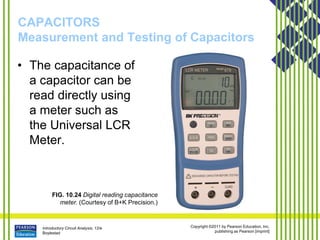 Introductory Circuit Analysis, 12/e
Boylestad
Copyright ©2011 by Pearson Education, Inc.
publishing as Pearson [imprint]
CAPACITORS
Measurement and Testing of Capacitors
• The capacitance of
a capacitor can be
read directly using
a meter such as
the Universal LCR
Meter.
FIG. 10.24 Digital reading capacitance
meter. (Courtesy of B+K Precision.)
 