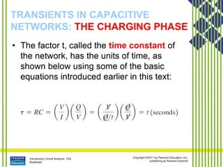 Introductory Circuit Analysis, 12/e
Boylestad
Copyright ©2011 by Pearson Education, Inc.
publishing as Pearson [imprint]
TRANSIENTS IN CAPACITIVE
NETWORKS: THE CHARGING PHASE
• The factor t, called the time constant of
the network, has the units of time, as
shown below using some of the basic
equations introduced earlier in this text:
 