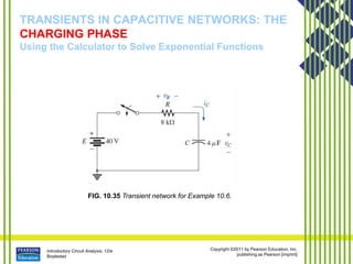 Introductory Circuit Analysis, 12/e
Boylestad
Copyright ©2011 by Pearson Education, Inc.
publishing as Pearson [imprint]
TRANSIENTS IN CAPACITIVE NETWORKS: THE
CHARGING PHASE
Using the Calculator to Solve Exponential Functions
FIG. 10.35 Transient network for Example 10.6.
 