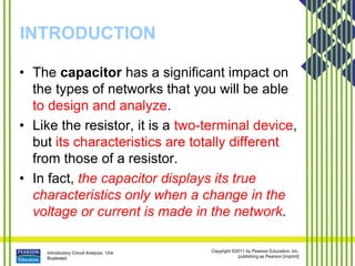 Introductory Circuit Analysis, 12/e
Boylestad
Copyright ©2011 by Pearson Education, Inc.
publishing as Pearson [imprint]
INTRODUCTION
• The capacitor has a significant impact on
the types of networks that you will be able
to design and analyze.
• Like the resistor, it is a two-terminal device,
but its characteristics are totally different
from those of a resistor.
• In fact, the capacitor displays its true
characteristics only when a change in the
voltage or current is made in the network.
 