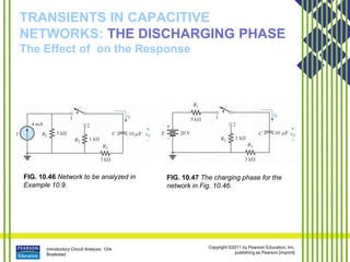 Introductory Circuit Analysis, 12/e
Boylestad
Copyright ©2011 by Pearson Education, Inc.
publishing as Pearson [imprint]
TRANSIENTS IN CAPACITIVE
NETWORKS: THE DISCHARGING PHASE
The Effect of on the Response
FIG. 10.46 Network to be analyzed in
Example 10.9.
FIG. 10.47 The charging phase for the
network in Fig. 10.46.
 