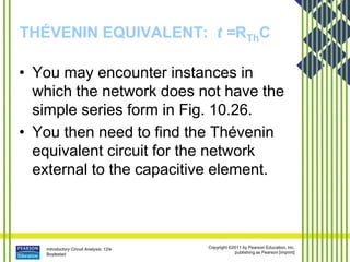 Introductory Circuit Analysis, 12/e
Boylestad
Copyright ©2011 by Pearson Education, Inc.
publishing as Pearson [imprint]
THÉVENIN EQUIVALENT: t =RThC
• You may encounter instances in
which the network does not have the
simple series form in Fig. 10.26.
• You then need to find the Thévenin
equivalent circuit for the network
external to the capacitive element.
 